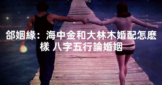 郃姻緣：海中金和大林木婚配怎麽樣 八字五行論婚姻